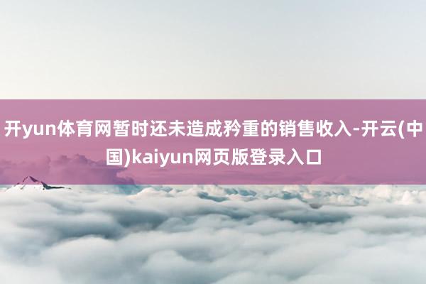 开yun体育网暂时还未造成矜重的销售收入-开云(中国)kaiyun网页版登录入口