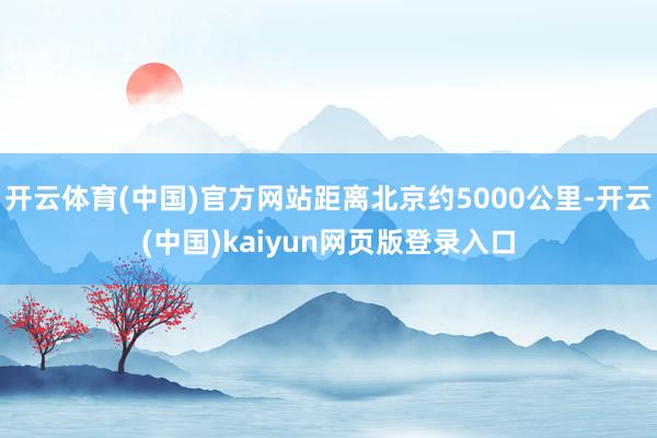 开云体育(中国)官方网站距离北京约5000公里-开云(中国)kaiyun网页版登录入口