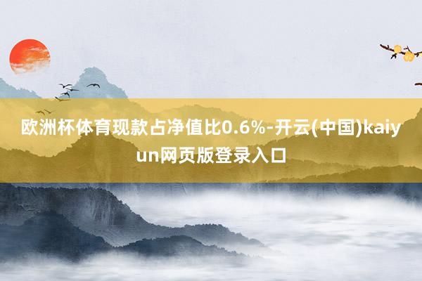 欧洲杯体育现款占净值比0.6%-开云(中国)kaiyun网页版登录入口