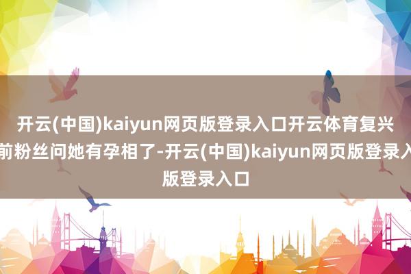 开云(中国)kaiyun网页版登录入口开云体育复兴之前粉丝问她有孕相了-开云(中国)kaiyun网页版登录入口