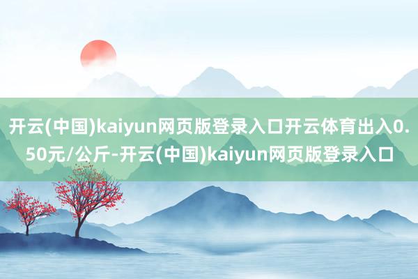 开云(中国)kaiyun网页版登录入口开云体育出入0.50元/公斤-开云(中国)kaiyun网页版登录入口