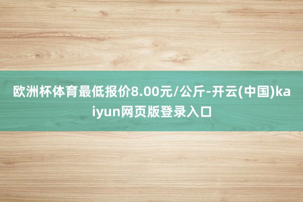 欧洲杯体育最低报价8.00元/公斤-开云(中国)kaiyun网页版登录入口