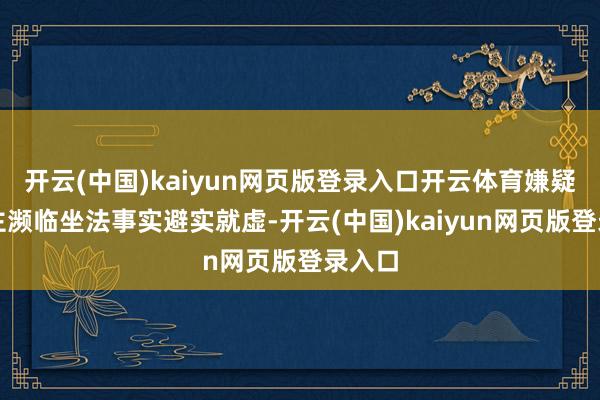 开云(中国)kaiyun网页版登录入口开云体育嫌疑东谈主濒临坐法事实避实就虚-开云(中国)kaiyun网页版登录入口