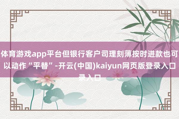 体育游戏app平台但银行客户司理刻薄按时进款也可以动作“平替”-开云(中国)kaiyun网页版登录入口