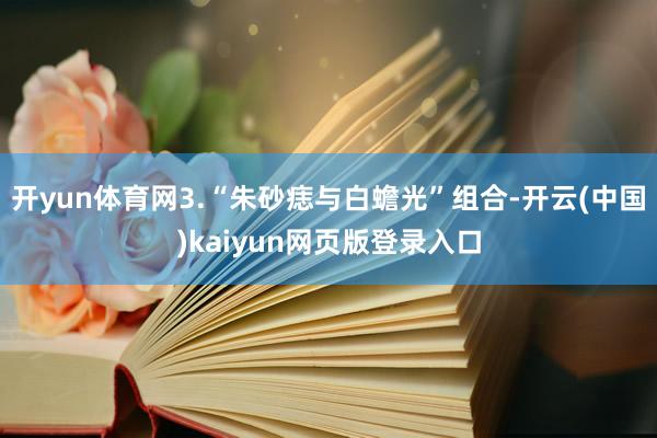 开yun体育网3.“朱砂痣与白蟾光”组合-开云(中国)kaiyun网页版登录入口