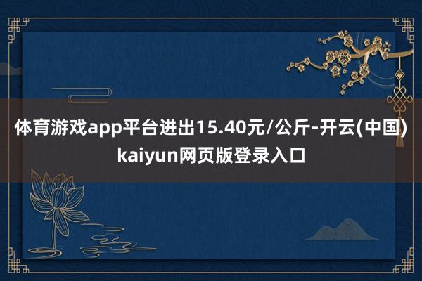 体育游戏app平台进出15.40元/公斤-开云(中国)kaiyun网页版登录入口