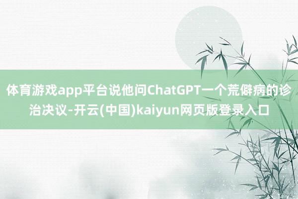 体育游戏app平台说他问ChatGPT一个荒僻病的诊治决议-开云(中国)kaiyun网页版登录入口
