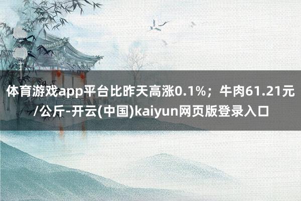 体育游戏app平台比昨天高涨0.1%；牛肉61.21元/公斤-开云(中国)kaiyun网页版登录入口